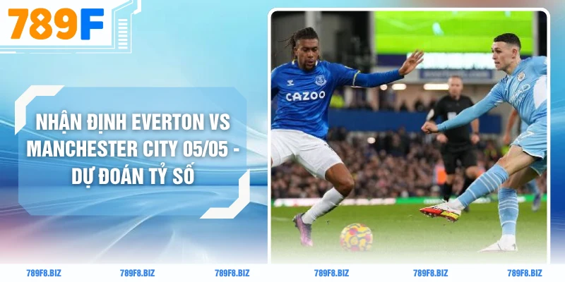 Nhận Định Everton Vs Manchester City 05/05 - Dự Đoán Tỷ Số